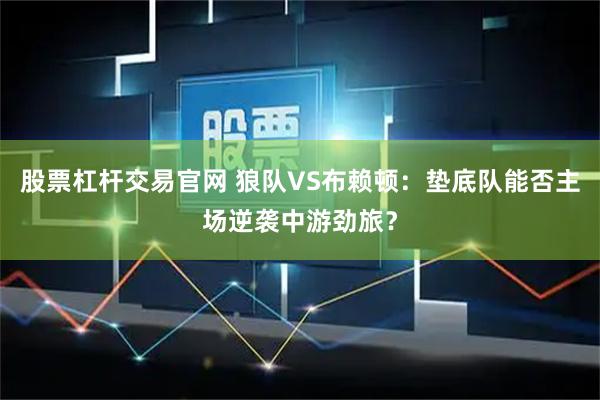 股票杠杆交易官网 狼队VS布赖顿：垫底队能否主场逆袭中游劲旅？