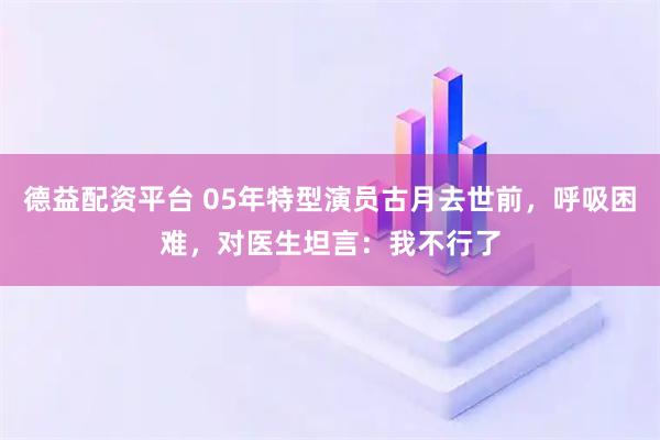 德益配资平台 05年特型演员古月去世前，呼吸困难，对医生坦言：我不行了