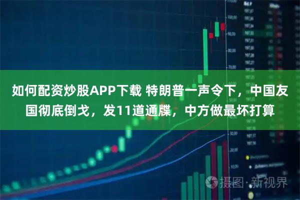 如何配资炒股APP下载 特朗普一声令下，中国友国彻底倒戈，发11道通牒，中方做最坏打算