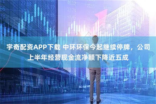 宇奇配资APP下载 中环环保今起继续停牌，公司上半年经营现金流净额下降近五成