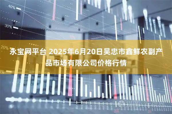 永宝网平台 2025年6月20日吴忠市鑫鲜农副产品市场有限公司价格行情