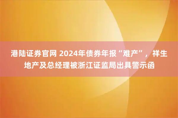 港陆证券官网 2024年债券年报“难产”，祥生地产及总经理被浙江证监局出具警示函