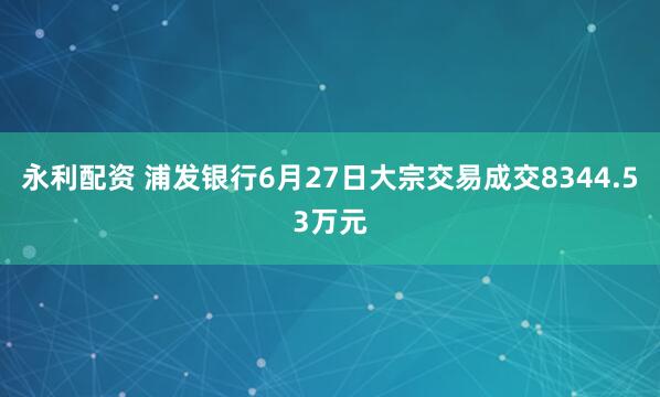 永利配资 浦发银行6月27日大宗交易成交8344.53万元