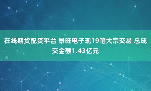 在线期货配资平台 景旺电子现19笔大宗交易 总成交金额1.43亿元