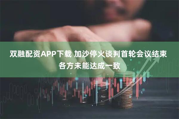 双融配资APP下载 加沙停火谈判首轮会议结束 各方未能达成一致