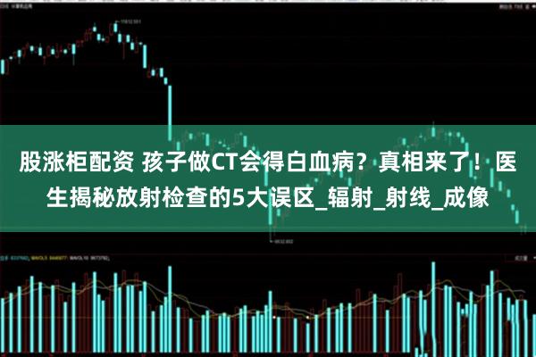 股涨柜配资 孩子做CT会得白血病？真相来了！医生揭秘放射检查的5大误区_辐射_射线_成像
