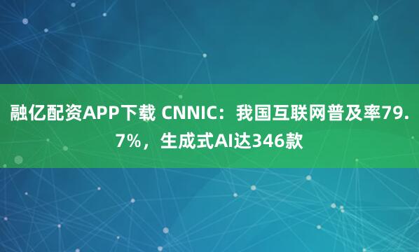 融亿配资APP下载 CNNIC：我国互联网普及率79.7%，生成式AI达346款