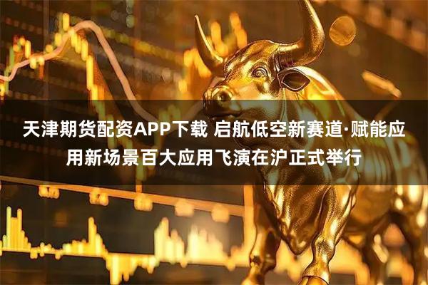 天津期货配资APP下载 启航低空新赛道·赋能应用新场景百大应用飞演在沪正式举行