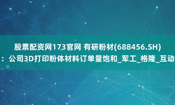 股票配资网173官网 有研粉材(688456.SH)：公司3D打印粉体材料订单量饱和_军工_格隆_互动
