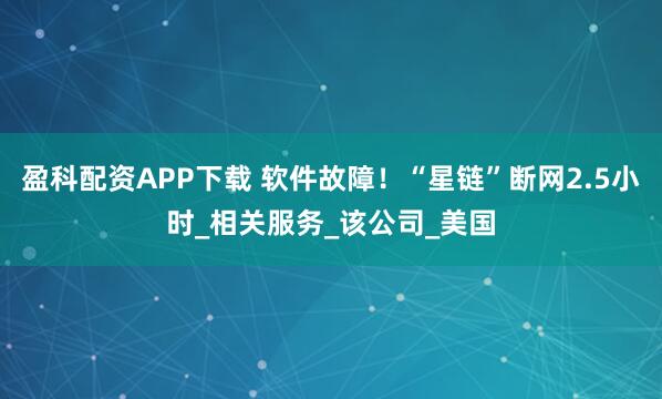 盈科配资APP下载 软件故障！“星链”断网2.5小时_相关服务_该公司_美国