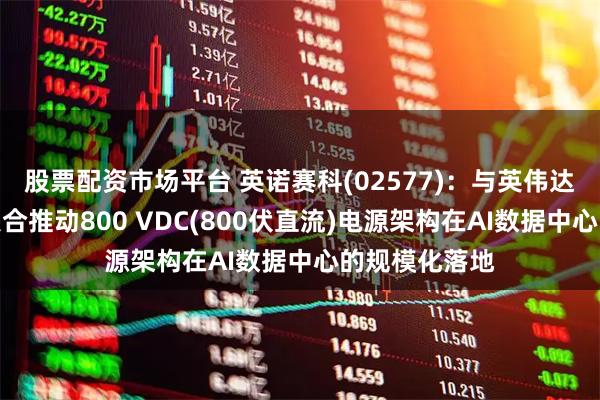 股票配资市场平台 英诺赛科(02577)：与英伟达达成合作，联合推动800 VDC(800伏直流)电源架构在AI数据中心的规模化落地