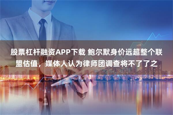 股票杠杆融资APP下载 鲍尔默身价远超整个联盟估值，媒体人认为律师团调查将不了了之