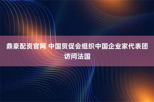 鼎豪配资官网 中国贸促会组织中国企业家代表团访问法国