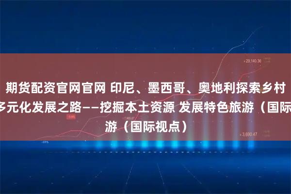 期货配资官网官网 印尼、墨西哥、奥地利探索乡村旅游多元化发展之路——挖掘本土资源 发展特色旅游（国际视点）