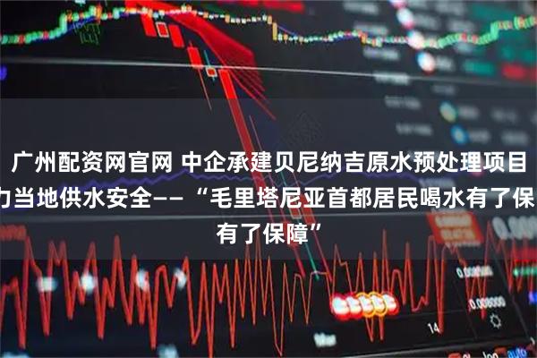 广州配资网官网 中企承建贝尼纳吉原水预处理项目助力当地供水安全—— “毛里塔尼亚首都居民喝水有了保障”
