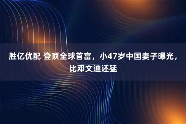 胜亿优配 登顶全球首富，小47岁中国妻子曝光，比邓文迪还猛