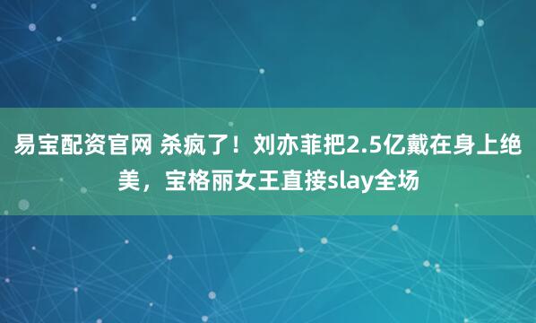 易宝配资官网 杀疯了！刘亦菲把2.5亿戴在身上绝美，宝格丽女王直接slay全场