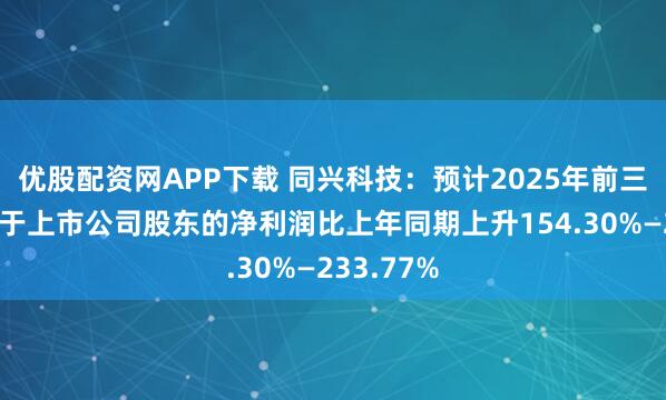优股配资网APP下载 同兴科技：预计2025年前三季度归属于上市公司股东的净利润比上年同期上升154.30%—233.77%
