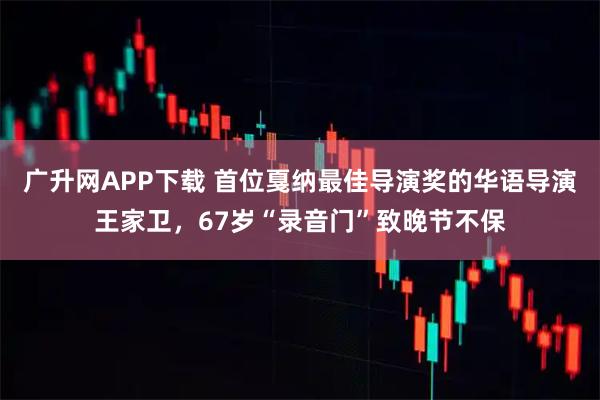广升网APP下载 首位戛纳最佳导演奖的华语导演王家卫，67岁“录音门”致晚节不保