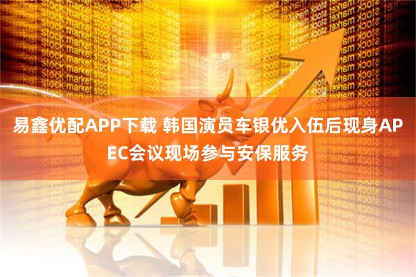 易鑫优配APP下载 韩国演员车银优入伍后现身APEC会议现场参与安保服务