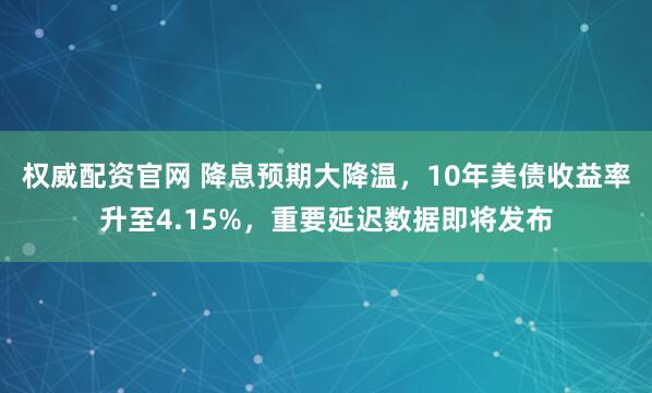 权威配资官网 降息预期大降温，10年美债收益率升至4.15%，重要延迟数据即将发布