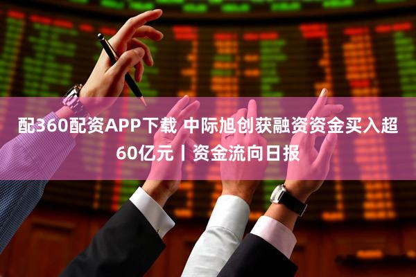配360配资APP下载 中际旭创获融资资金买入超60亿元丨资金流向日报
