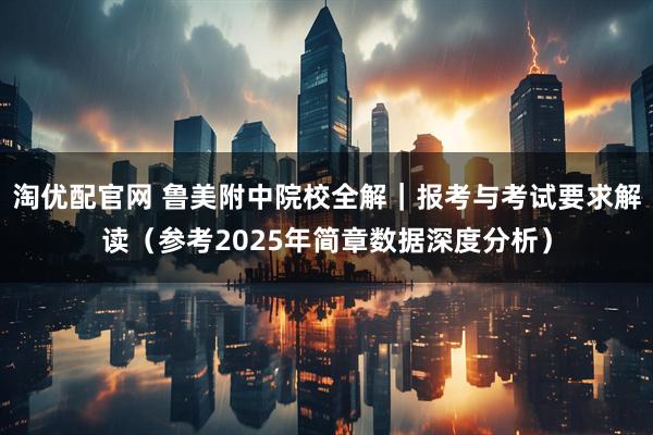 淘优配官网 鲁美附中院校全解｜报考与考试要求解读（参考2025年简章数据深度分析）