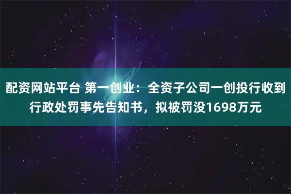 配资网站平台 第一创业：全资子公司一创投行收到行政处罚事先告知书，拟被罚没1698万元