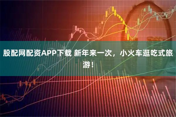 股配网配资APP下载 新年来一次，小火车逛吃式旅游！