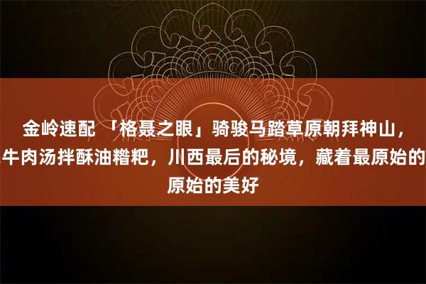 金岭速配 「格聂之眼」骑骏马踏草原朝拜神山，煮牦牛肉汤拌酥油糌粑，川西最后的秘境，藏着最原始的美好