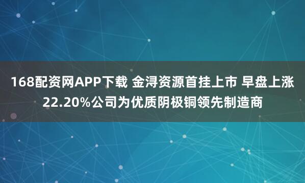 168配资网APP下载 金浔资源首挂上市 早盘上涨22.20%公司为优质阴极铜领先制造商