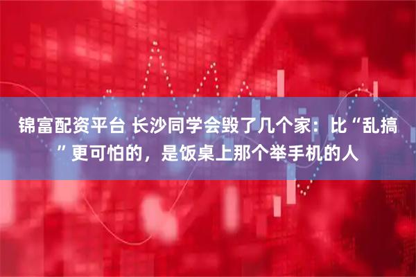 锦富配资平台 长沙同学会毁了几个家：比“乱搞”更可怕的，是饭桌上那个举手机的人