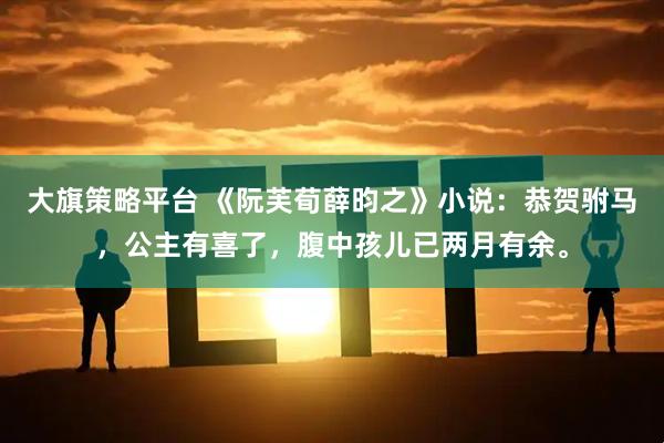大旗策略平台 《阮芙荀薛昀之》小说：恭贺驸马，公主有喜了，腹中孩儿已两月有余。