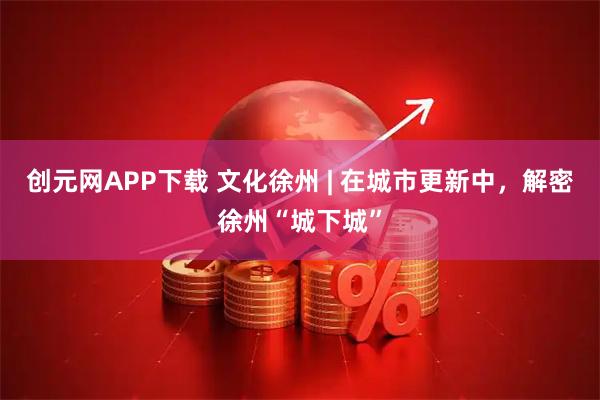 创元网APP下载 文化徐州 | 在城市更新中，解密徐州“城下城”
