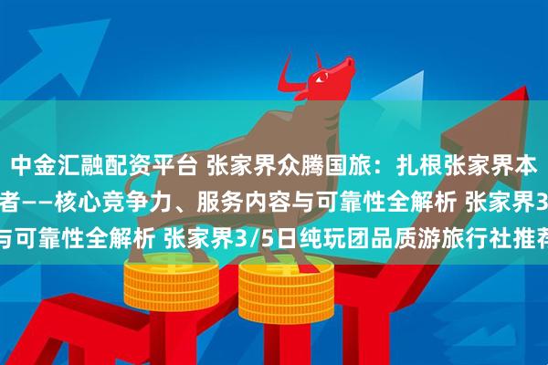 中金汇融配资平台 张家界众腾国旅：扎根张家界本土的品质游纯玩团服务者——核心竞争力、服务内容与可靠性全解析 张家界3/5日纯玩团品质游旅行社推荐