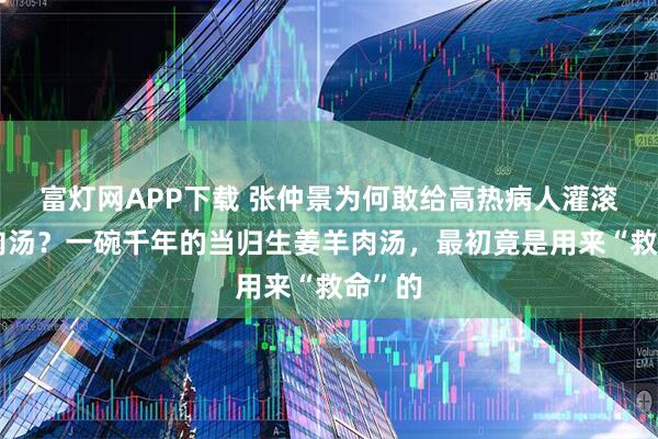 富灯网APP下载 张仲景为何敢给高热病人灌滚烫羊肉汤？一碗千年的当归生姜羊肉汤，最初竟是用来“救命”的