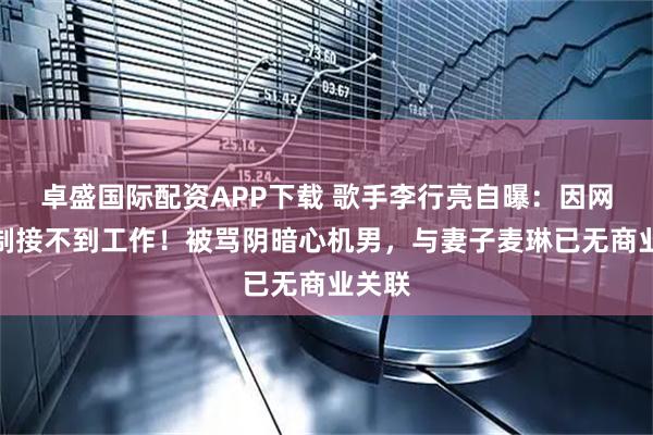 卓盛国际配资APP下载 歌手李行亮自曝：因网友抵制接不到工作！被骂阴暗心机男，与妻子麦琳已无商业关联