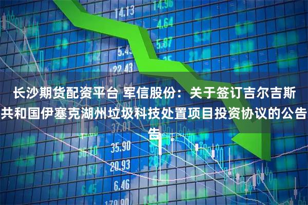长沙期货配资平台 军信股份：关于签订吉尔吉斯共和国伊塞克湖州垃圾科技处置项目投资协议的公告