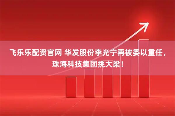 飞乐乐配资官网 华发股份李光宁再被委以重任，珠海科技集团挑大梁！