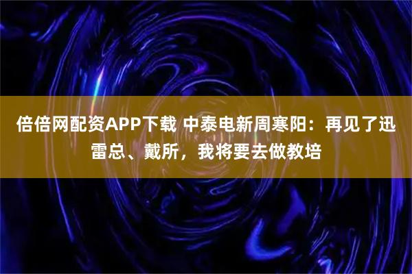 倍倍网配资APP下载 中泰电新周寒阳：再见了迅雷总、戴所，我将要去做教培