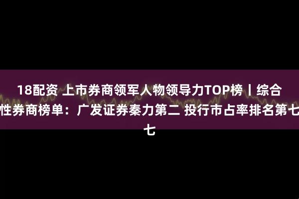 18配资 上市券商领军人物领导力TOP榜丨综合性券商榜单：广发证券秦力第二 投行市占率排名第七