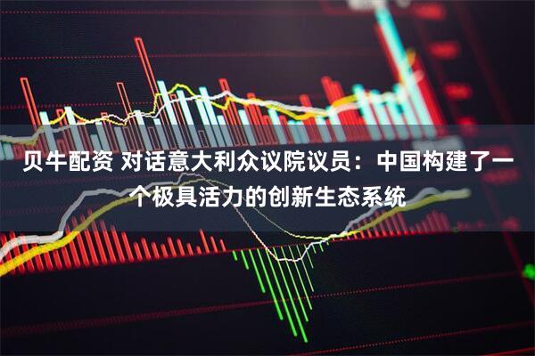 贝牛配资 对话意大利众议院议员：中国构建了一个极具活力的创新生态系统