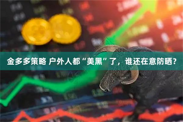 金多多策略 户外人都“美黑”了，谁还在意防晒？
