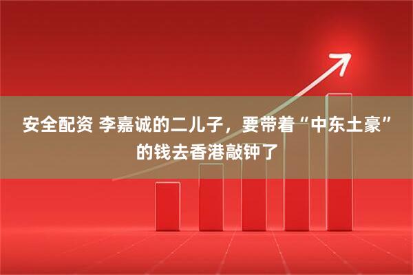 安全配资 李嘉诚的二儿子，要带着“中东土豪”的钱去香港敲钟了