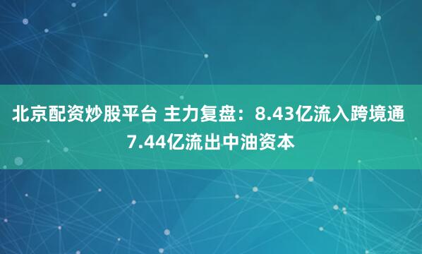 北京配资炒股平台 主力复盘：8.43亿流入跨境通 7.44亿流出中油资本