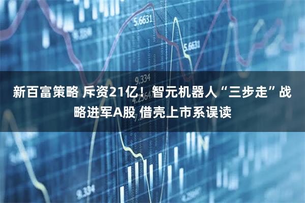 新百富策略 斥资21亿！智元机器人“三步走”战略进军A股 借壳上市系误读