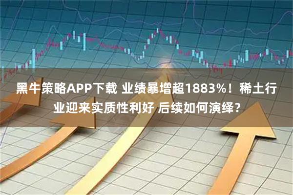 黑牛策略APP下载 业绩暴增超1883%！稀土行业迎来实质性利好 后续如何演绎？