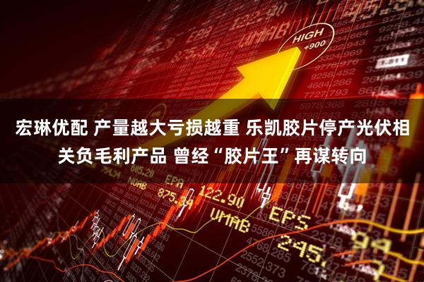 宏琳优配 产量越大亏损越重 乐凯胶片停产光伏相关负毛利产品 曾经“胶片王”再谋转向