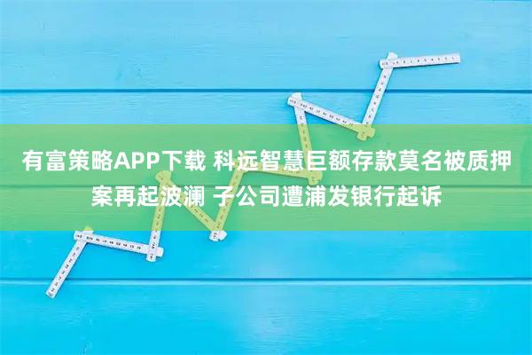 有富策略APP下载 科远智慧巨额存款莫名被质押案再起波澜 子公司遭浦发银行起诉