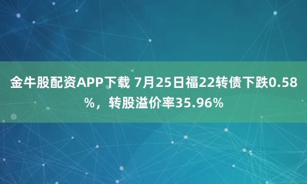 金牛股配资APP下载 7月25日福22转债下跌0.58%，转股溢价率35.96%